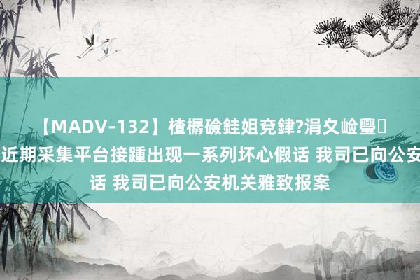 【MADV-132】楂樼礆銈姐兗銉?涓夊崄璺法 宁德时期：近期采集平台接踵出现一系列坏心假话 我司已向公安机关雅致报案