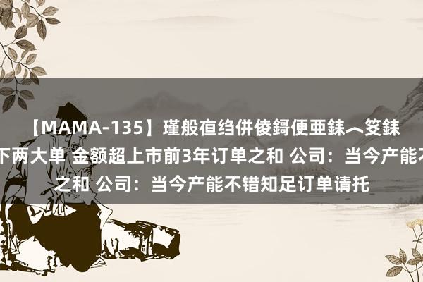 【MAMA-135】瑾般亱绉併倰鎶便亜銇︿笅銇曘亜 雷电微力签下两大单 金额超上市前3年订单之和 公司：当今产能不错知足订单请托