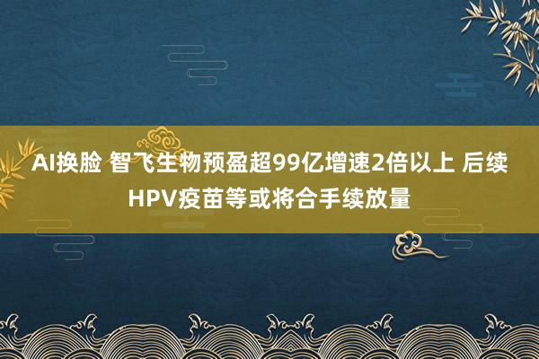 AI换脸 智飞生物预盈超99亿增速2倍以上 后续HPV疫苗等或将合手续放量