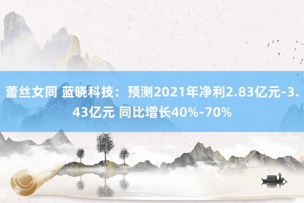 蕾丝女同 蓝晓科技：预测2021年净利2.83亿元-3.43亿元 同比增长40%-70%