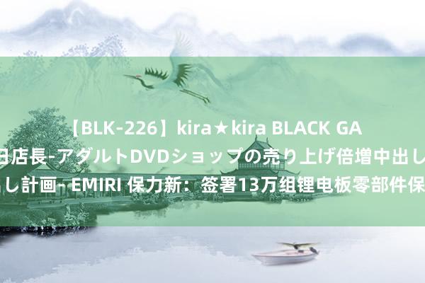 【BLK-226】kira★kira BLACK GAL 黒ギャル露出セクハラ1日店長-アダルトDVDショップの売り上げ倍増中出し計画- EMIRI 保力新：签署13万组锂电板零部件保供合同 总金额约1亿元