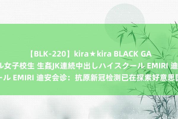 【BLK-220】kira★kira BLACK GAL 留年5年目のお姉黒ギャル女子校生 生姦JK連続中出しハイスクール EMIRI 迪安会诊：抗原新冠检测已在探索好意思国FDA的授权