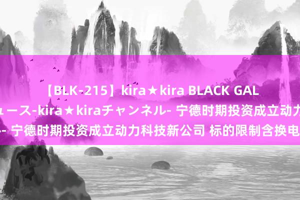 【BLK-215】kira★kira BLACK GAL 黒ギャル・EMIRIプロデュース-kira★kiraチャンネル- 宁德时期投资成立动力科技新公司 标的限制含换电身手销售