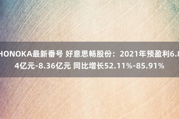 HONOKA最新番号 好意思畅股份：2021年预盈利6.84亿元-8.36亿元 同比增长52.11%-85.91%