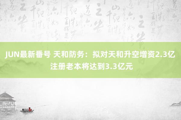 JUN最新番号 天和防务：拟对天和升空增资2.3亿 注册老本将达到3.3亿元