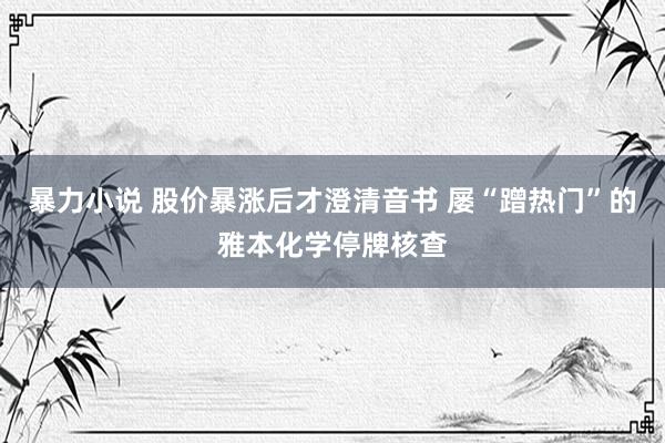 暴力小说 股价暴涨后才澄清音书 屡“蹭热门”的雅本化学停牌核查