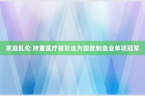 家庭乱伦 持重医疗被彩选为国度制造业单项冠军