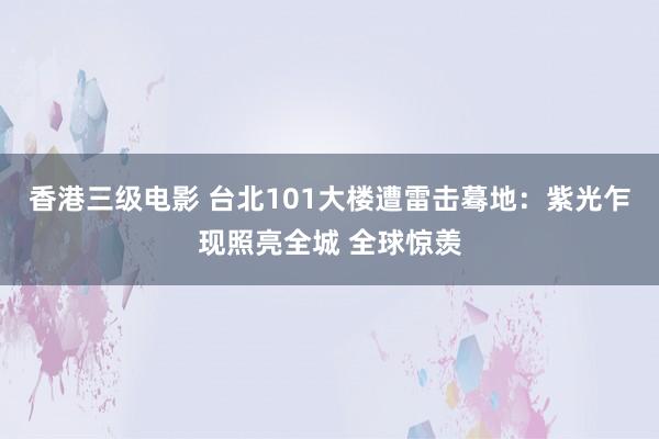 香港三级电影 台北101大楼遭雷击蓦地：紫光乍现照亮全城 全球惊羡