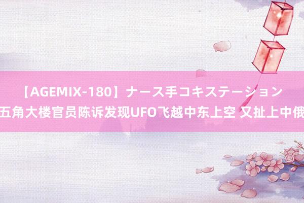 【AGEMIX-180】ナース手コキステーション 五角大楼官员陈诉发现UFO飞越中东上空 又扯上中俄