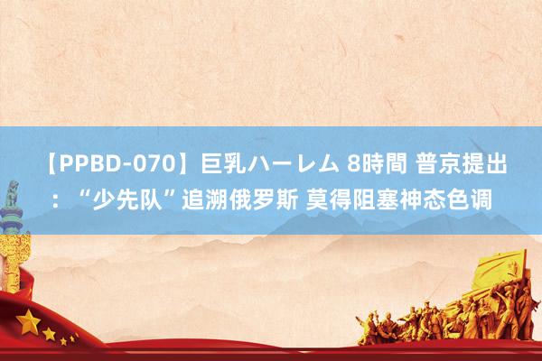 【PPBD-070】巨乳ハーレム 8時間 普京提出：“少先队”追溯俄罗斯 莫得阻塞神态色调