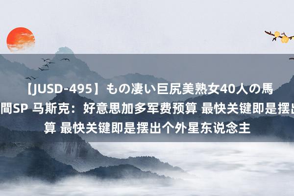 【JUSD-495】もの凄い巨尻美熟女40人の馬乗りファック8時間SP 马斯克：好意思加多军费预算 最快关键即是摆出个外星东说念主