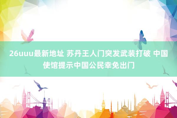 26uuu最新地址 苏丹王人门突发武装打破 中国使馆提示中国公民幸免出门