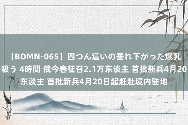 【BOMN-065】四つん這いの垂れ下がった爆乳を下から揉み舐め吸う 4時間 俄今春征召2.1万东谈主 首批新兵4月20日起赶赴境内驻地