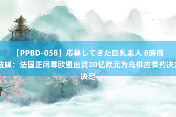 【PPBD-058】応募してきた巨乳素人 8時間 波媒：法国正闭幕欧盟出资20亿欧元为乌供应弹药决定