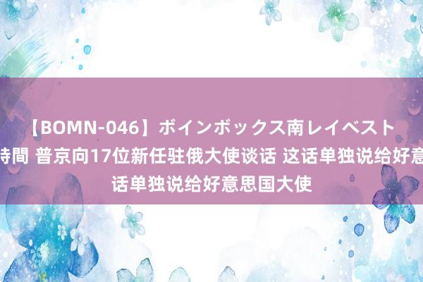 【BOMN-046】ボインボックス南レイベスト 巨乳輪 4時間 普京向17位新任驻俄大使谈话 这话单独说给好意思国大使