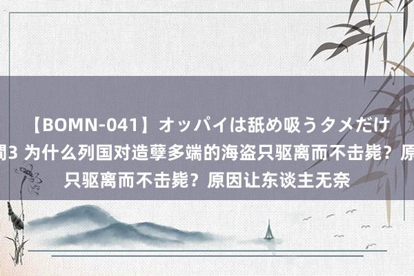 【BOMN-041】オッパイは舐め吸うタメだけに存在する4時間3 为什么列国对造孽多端的海盗只驱离而不击毙？原因让东谈主无奈