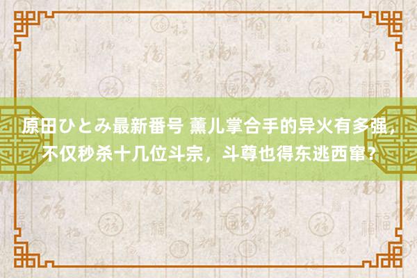 原田ひとみ最新番号 薰儿掌合手的异火有多强，不仅秒杀十几位斗宗，斗尊也得东逃西窜？