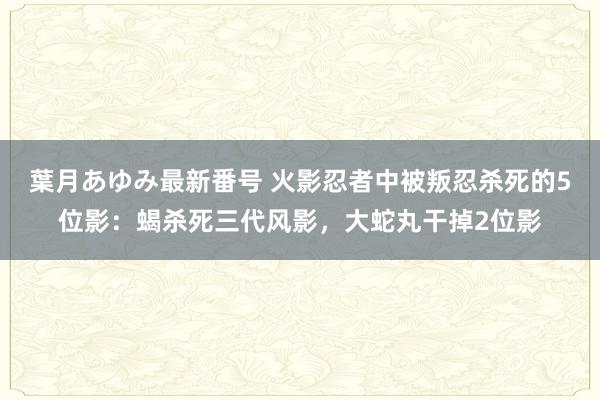 葉月あゆみ最新番号 火影忍者中被叛忍杀死的5位影：蝎杀死三代风影，大蛇丸干掉2位影