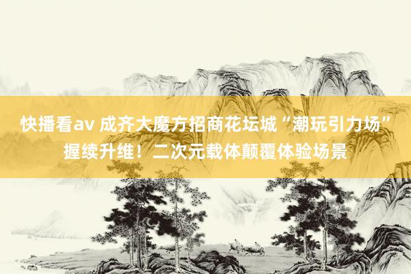 快播看av 成齐大魔方招商花坛城“潮玩引力场”握续升维！二次元载体颠覆体验场景