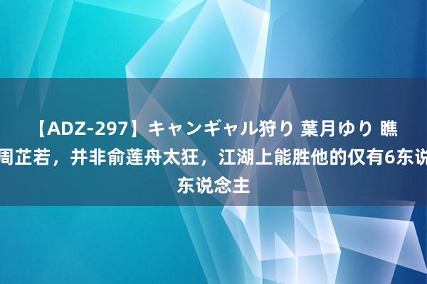 【ADZ-297】キャンギャル狩り 葉月ゆり 瞧不上周芷若，并非俞莲舟太狂，江湖上能胜他的仅有6东说念主