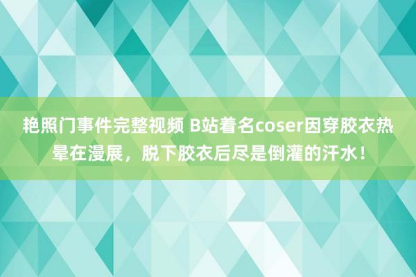 艳照门事件完整视频 B站着名coser因穿胶衣热晕在漫展，脱下胶衣后尽是倒灌的汗水！