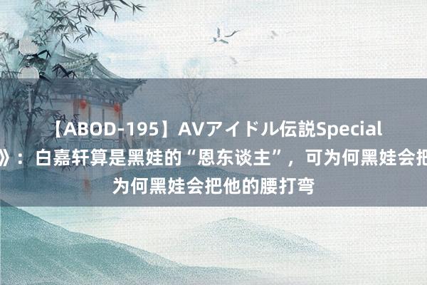 【ABOD-195】AVアイドル伝説Special 4 《白鹿原》：白嘉轩算是黑娃的“恩东谈主”，可为何黑娃会把他的腰打弯