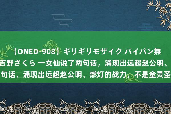 【ONED-908】ギリギリモザイク パイパン無限絶頂！激イカセFUCK 吉野さくら 一女仙说了两句话，涌现出远超赵公明、燃灯的战力，不是金灵圣母