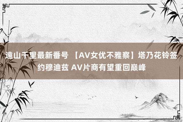 遠山千里最新番号 【AV女优不雅察】塔乃花铃签约穆迪兹 AV片商有望重回巅峰