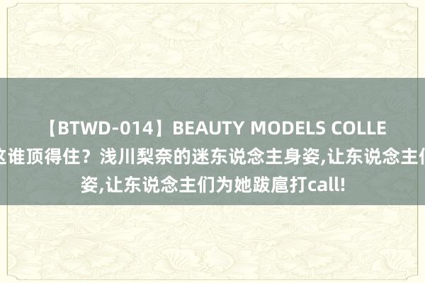 【BTWD-014】BEAUTY MODELS COLLECTION 2 4時間 这谁顶得住？浅川梨奈的迷东说念主身姿,让东说念主们为她跋扈打call!