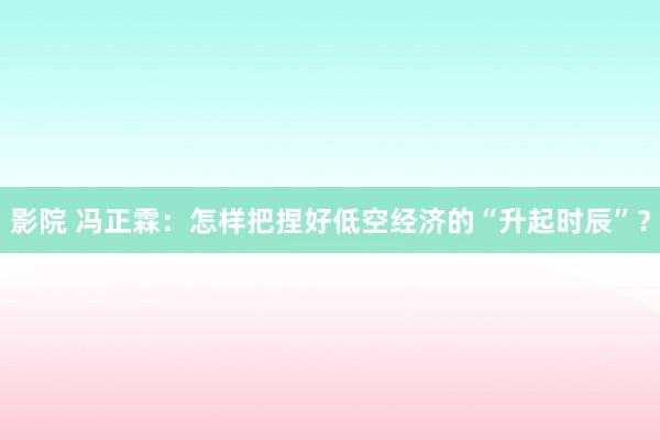 影院 冯正霖：怎样把捏好低空经济的“升起时辰”？