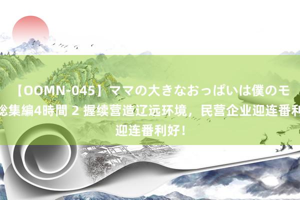 【OOMN-045】ママの大きなおっぱいは僕のモノ 総集編4時間 2 握续营造辽远环境，民营企业迎连番利好！