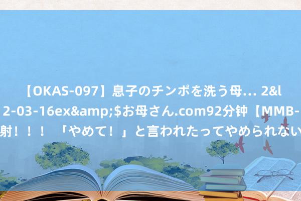 【OKAS-097】息子のチンポを洗う母… 2</a>2012-03-16ex&$お母さん.com92分钟【MMB-157】えげつない顔射！！！ 「やめて！」と言われたってやめられないぜ、臭くて粘っこいザーメンを可愛いお顔にぶっかけろ！ 广州出台公租房新政，惠及更多老东谈主和低收入群体