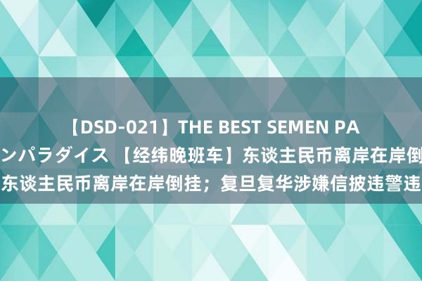 【DSD-021】THE BEST SEMEN PARADISE 美女12人とザーメンパラダイス 【经纬晚班车】东谈主民币离岸在岸倒挂；复旦复华涉嫌信披违警违法被立案