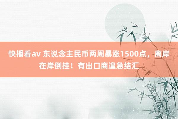 快播看av 东说念主民币两周暴涨1500点，离岸在岸倒挂！有出口商遑急结汇