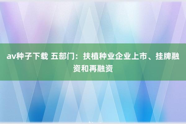 av种子下载 五部门：扶植种业企业上市、挂牌融资和再融资