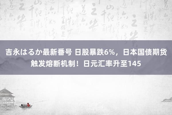 吉永はるか最新番号 日股暴跌6%，日本国债期货触发熔断机制！日元汇率升至145