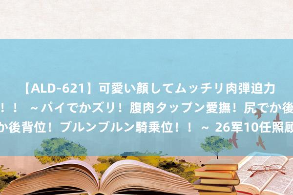 【ALD-621】可愛い顔してムッチリ肉弾迫力ダイナマイト敏感ボディ！！ ～パイでかズリ！腹肉タップン愛撫！尻でか後背位！ブルンブルン騎乗位！！～ 26军10任照顾长, 哪位首是您的首脑?