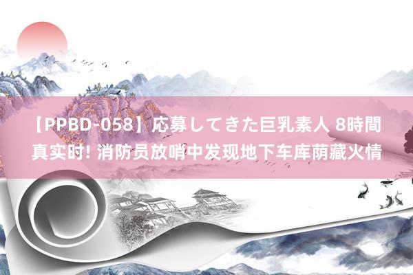 【PPBD-058】応募してきた巨乳素人 8時間 真实时! 消防员放哨中发现地下车库荫藏火情