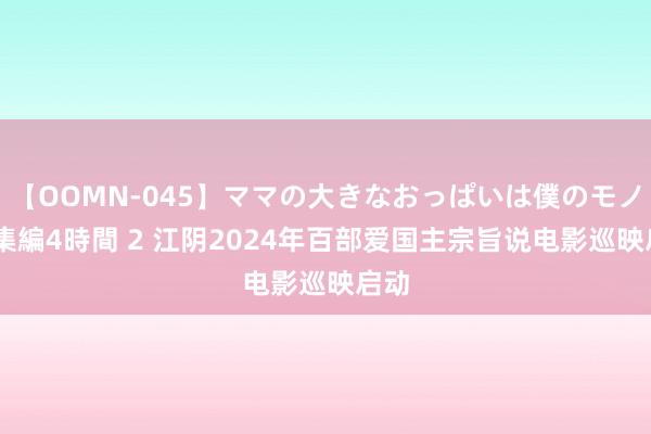 【OOMN-045】ママの大きなおっぱいは僕のモノ 総集編4時間 2 江阴2024年百部爱国主宗旨说电影巡映启动