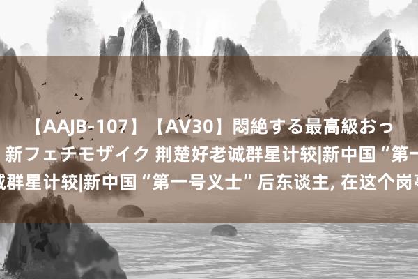 【AAJB-107】【AV30】悶絶する最高級おっぱい生々しい性交 4時間 新フェチモザイク 荆楚好老诚群星计较|新中国“第一号义士”后东谈主, 在这个岗亭上