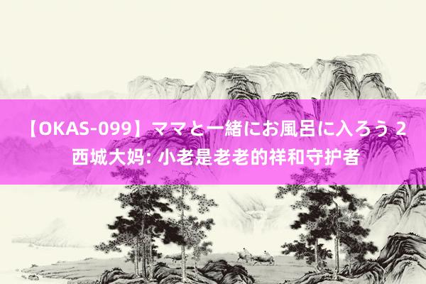 【OKAS-099】ママと一緒にお風呂に入ろう 2 西城大妈: 小老是老老的祥和守护者