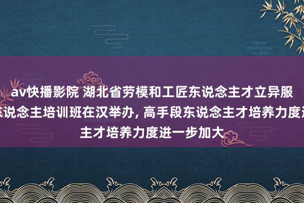 av快播影院 湖北省劳模和工匠东说念主才立异服务室领衔东说念主培训班在汉举办, 高手段东说念主才培养力度进一步加大