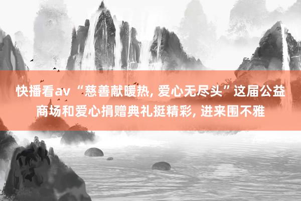 快播看av “慈善献暖热, 爱心无尽头”这届公益商场和爱心捐赠典礼挺精彩, 进来围不雅