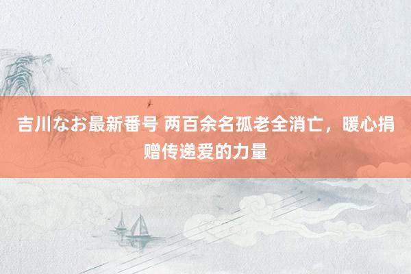 吉川なお最新番号 两百余名孤老全消亡，暖心捐赠传递爱的力量