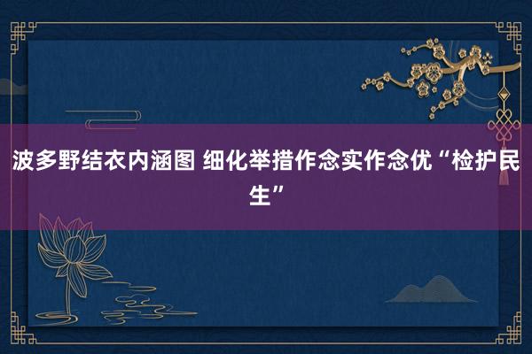 波多野结衣内涵图 细化举措作念实作念优“检护民生”