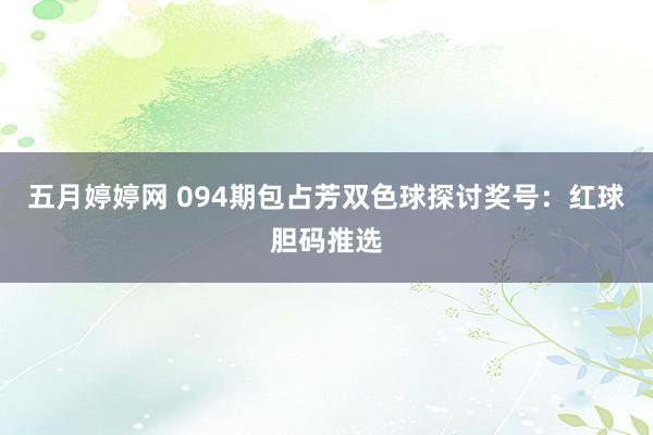 五月婷婷网 094期包占芳双色球探讨奖号：红球胆码推选