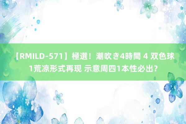 【RMILD-571】極選！潮吹き4時間 4 双色球1荒凉形式再现 示意周四1本性必出？