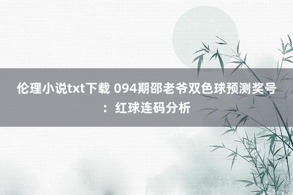 伦理小说txt下载 094期邵老爷双色球预测奖号：红球连码分析