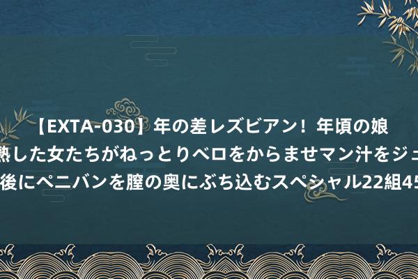 【EXTA-030】年の差レズビアン！年頃の娘たちとお母さんくらいの熟した女たちがねっとりベロをからませマン汁をジュルジュル舐め合った後にペニバンを膣の奥にぶち込むスペシャル22組45名4時間 094期王昆仑双色球预测奖号：龙头凤尾分析