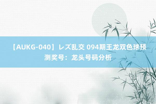 【AUKG-040】レズ乱交 094期王龙双色球预测奖号：龙头号码分析